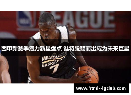 西甲新赛季潜力新星盘点 谁将脱颖而出成为未来巨星