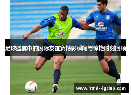 足球盛宴中的国际友谊赛精彩瞬间与惊艳时刻回顾 足球盛宴中的国际友谊赛精彩瞬间与惊艳时刻回顾