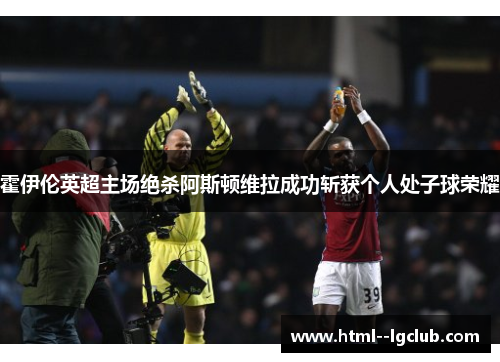霍伊伦英超主场绝杀阿斯顿维拉成功斩获个人处子球荣耀 霍伊伦英超主场绝杀阿斯顿维拉成功斩获个人处子球荣耀