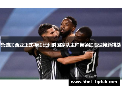 鲁迪加西亚正式接任比利时国家队主帅带领红魔迎接新挑战