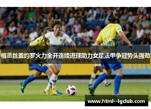格蕾丝盖约罗火力全开连续进球助力女足法甲争冠势头强劲 格蕾丝盖约罗火力全开连续进球助力女足法甲争冠势头强劲